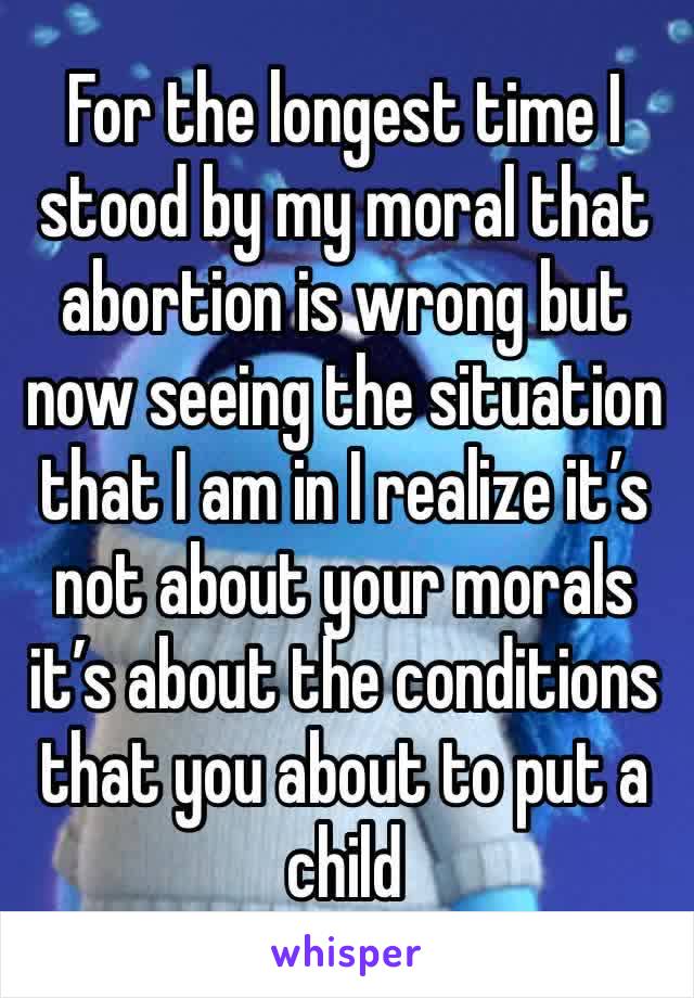 For the longest time I stood by my moral that abortion is wrong but now seeing the situation that I am in I realize it’s not about your morals it’s about the conditions that you about to put a child 