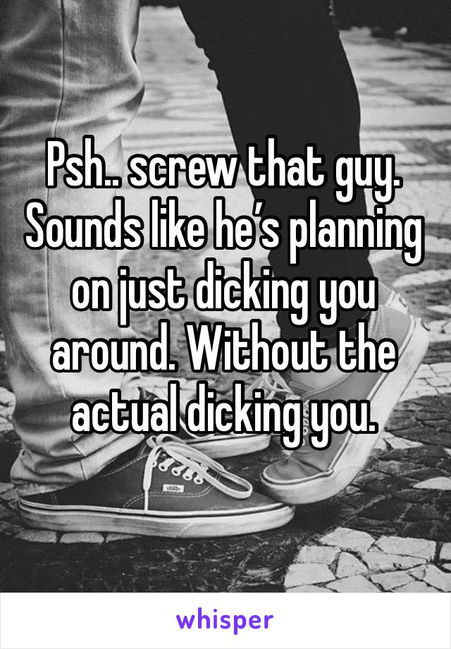 Psh.. screw that guy.
Sounds like he’s planning on just dicking you around. Without the actual dicking you.
