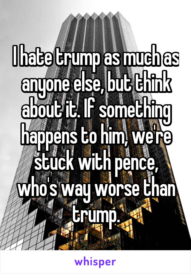 I hate trump as much as anyone else, but think about it. If something happens to him, we're stuck with pence, who's way worse than trump.