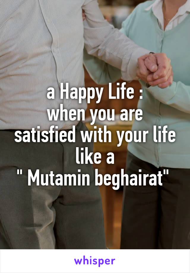 a Happy Life :
when you are satisfied with your life like a
" Mutamin beghairat" 