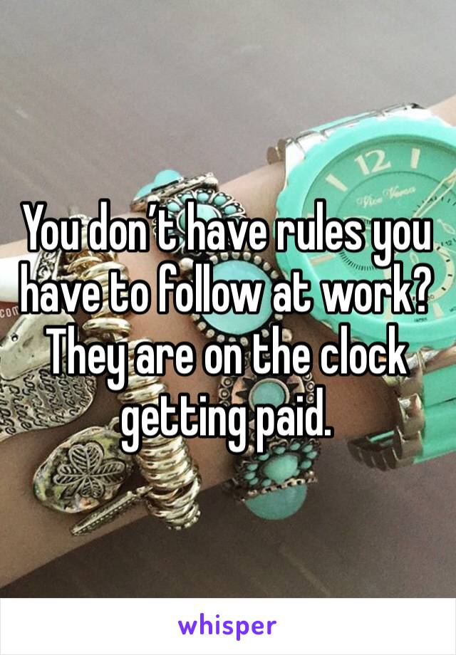 You don’t have rules you have to follow at work? They are on the clock getting paid. 