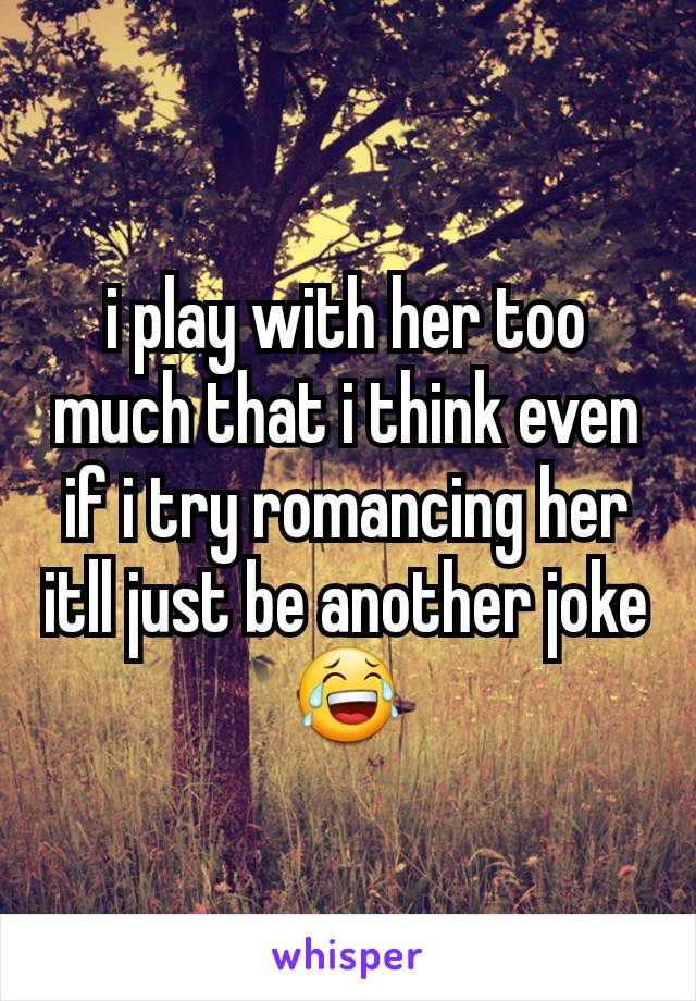 i play with her too much that i think even if i try romancing her itll just be another joke😂