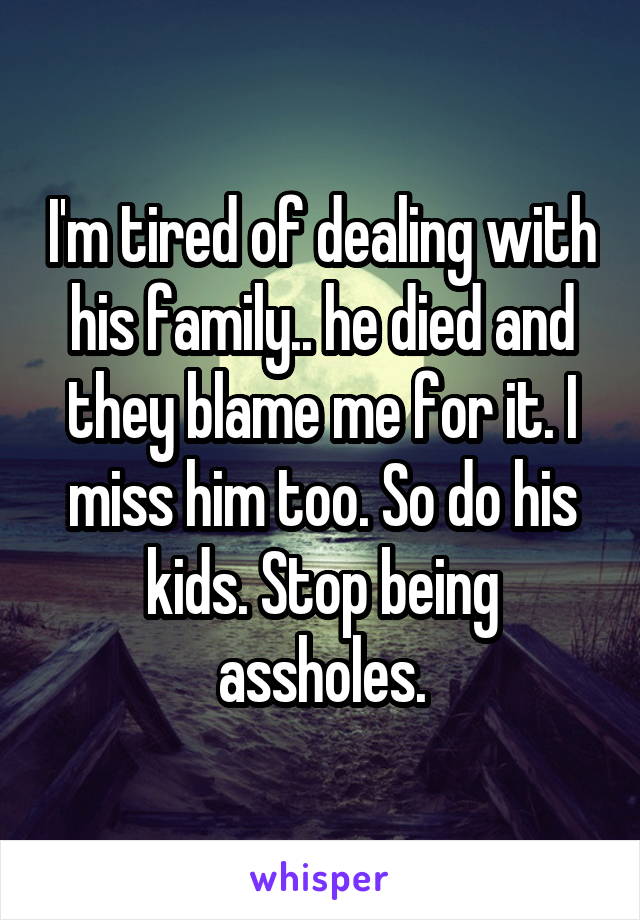 I'm tired of dealing with his family.. he died and they blame me for it. I miss him too. So do his kids. Stop being assholes.