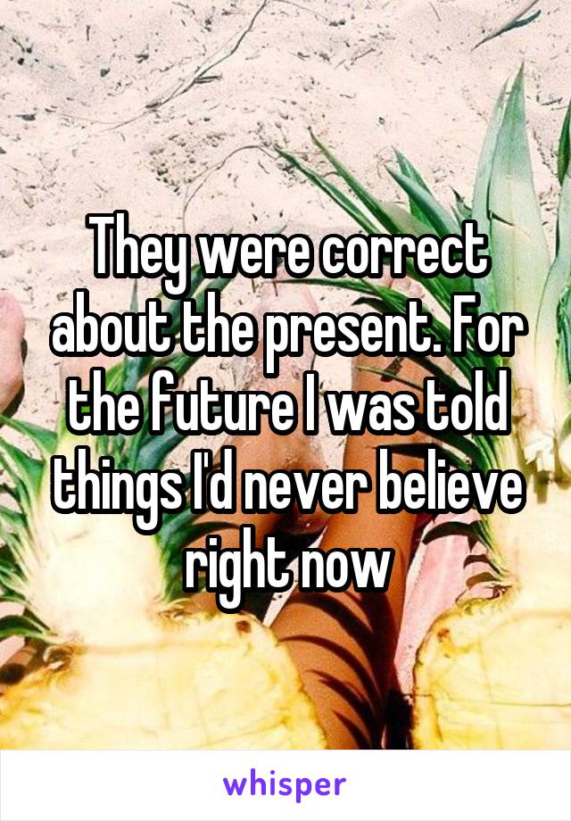 They were correct about the present. For the future I was told things I'd never believe right now