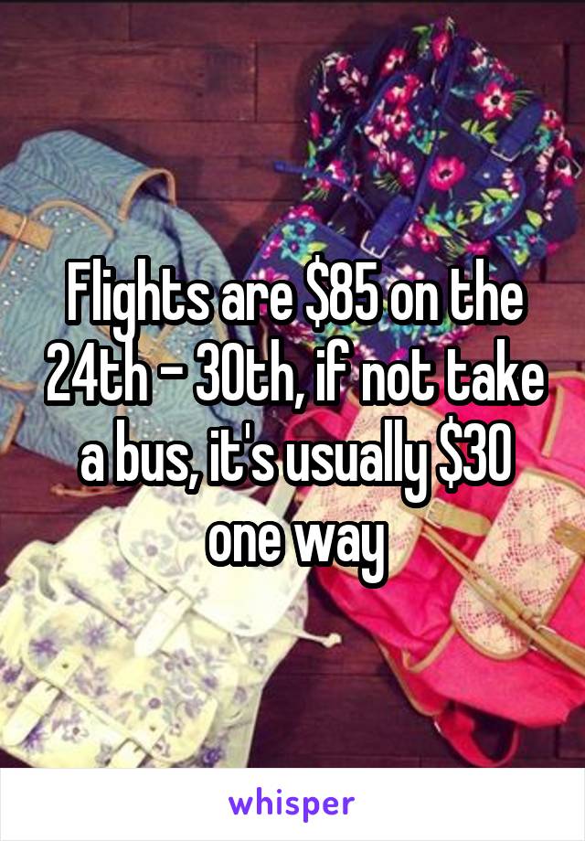 Flights are $85 on the 24th - 30th, if not take a bus, it's usually $30 one way