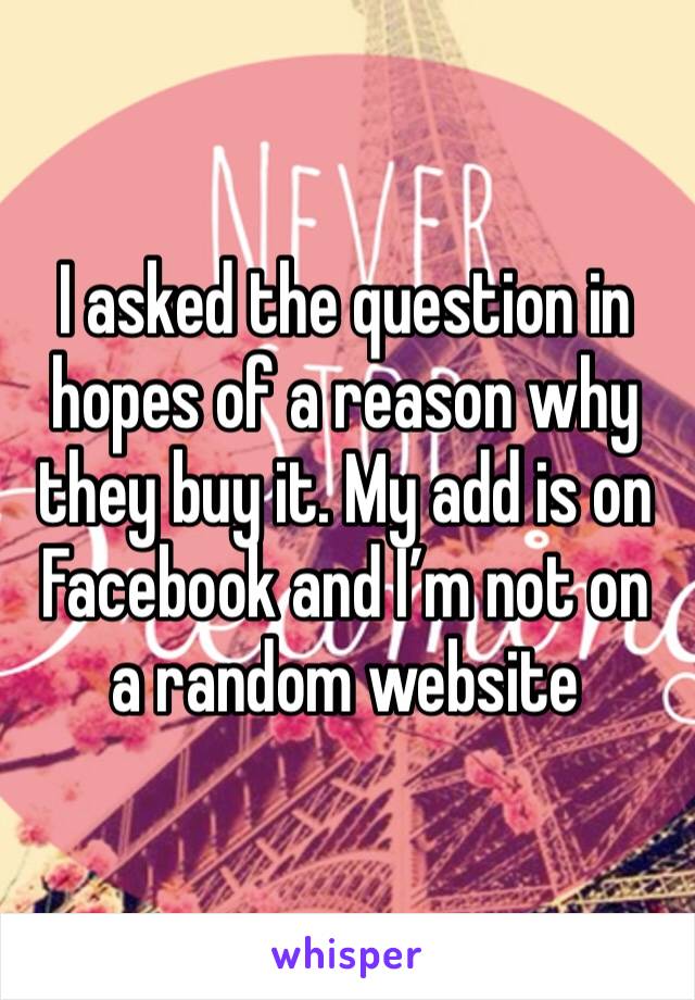 I asked the question in hopes of a reason why they buy it. My add is on Facebook and I’m not on a random website