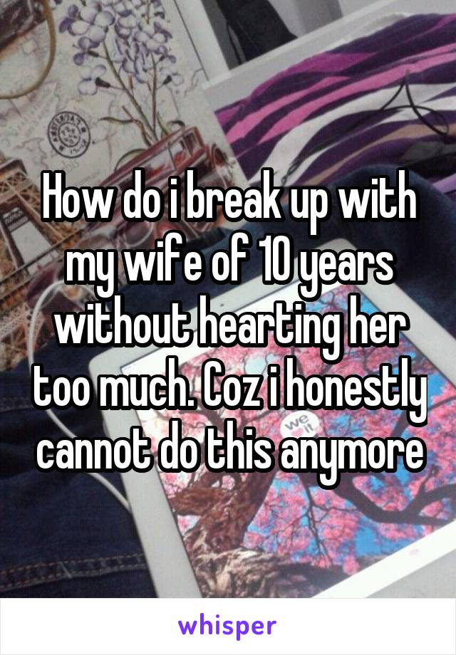 How do i break up with my wife of 10 years without hearting her too much. Coz i honestly cannot do this anymore