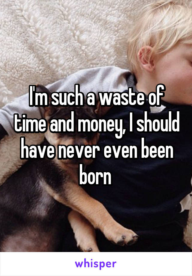 I'm such a waste of time and money, I should have never even been born 