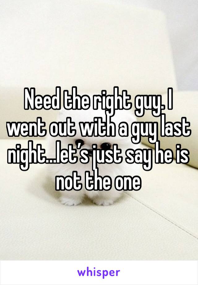 Need the right guy. I went out with a guy last night...let’s just say he is not the one