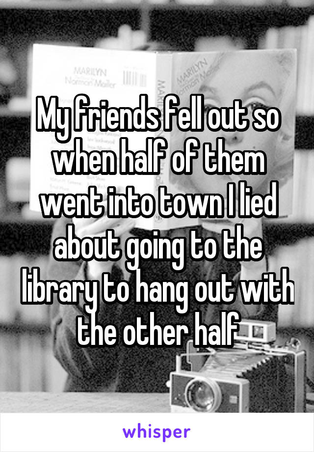 My friends fell out so when half of them went into town I lied about going to the library to hang out with the other half