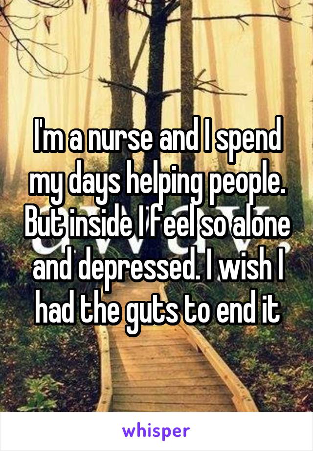 I'm a nurse and I spend my days helping people. But inside I feel so alone and depressed. I wish I had the guts to end it