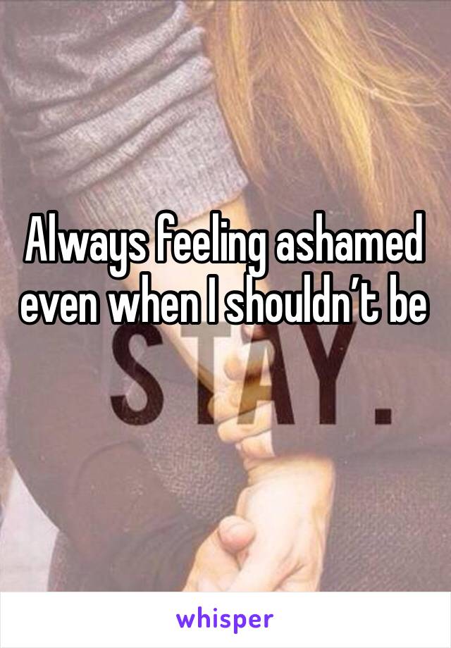 Always feeling ashamed even when I shouldn’t be 