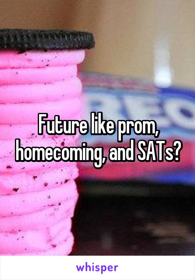 Future like prom, homecoming, and SATs?