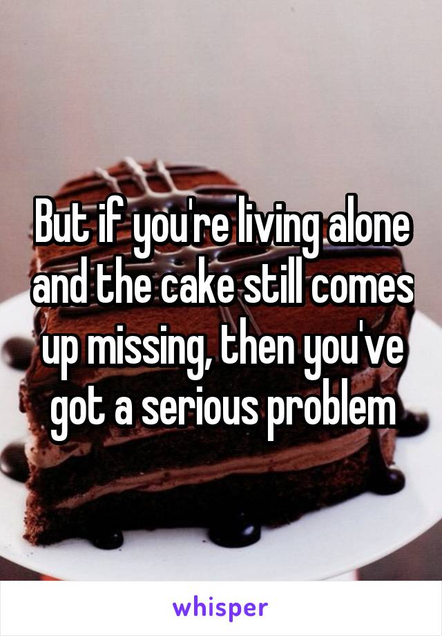 But if you're living alone and the cake still comes up missing, then you've got a serious problem