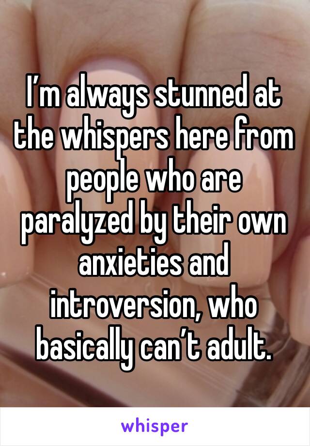 I’m always stunned at the whispers here from people who are paralyzed by their own anxieties and introversion, who basically can’t adult. 