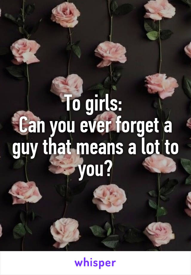 To girls: 
Can you ever forget a guy that means a lot to you?