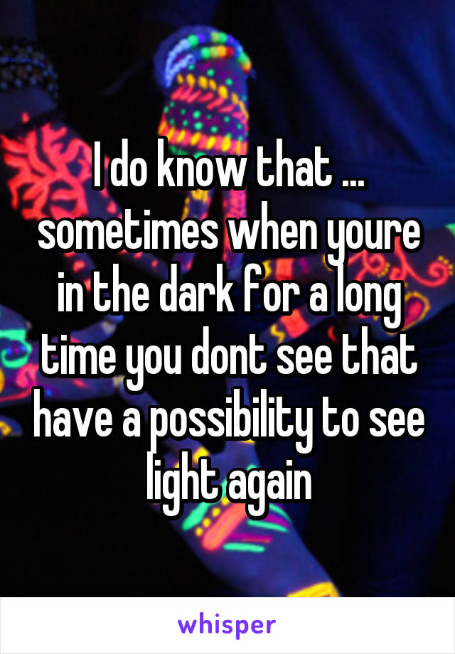 I do know that ... sometimes when youre in the dark for a long time you dont see that have a possibility to see light again