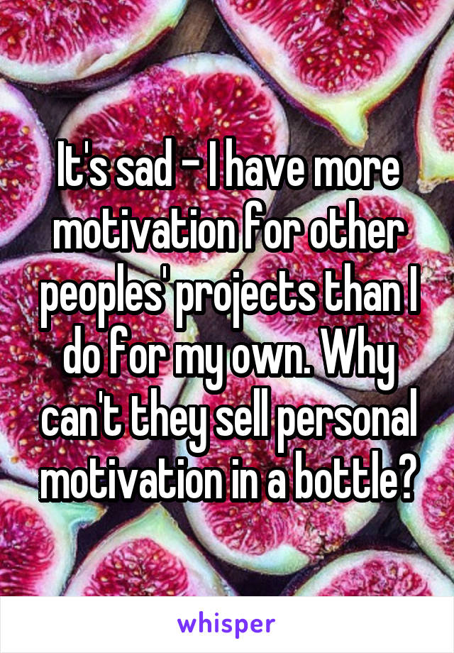 It's sad - I have more motivation for other peoples' projects than I do for my own. Why can't they sell personal motivation in a bottle?