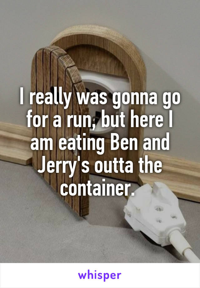 I really was gonna go for a run, but here I am eating Ben and Jerry's outta the container. 