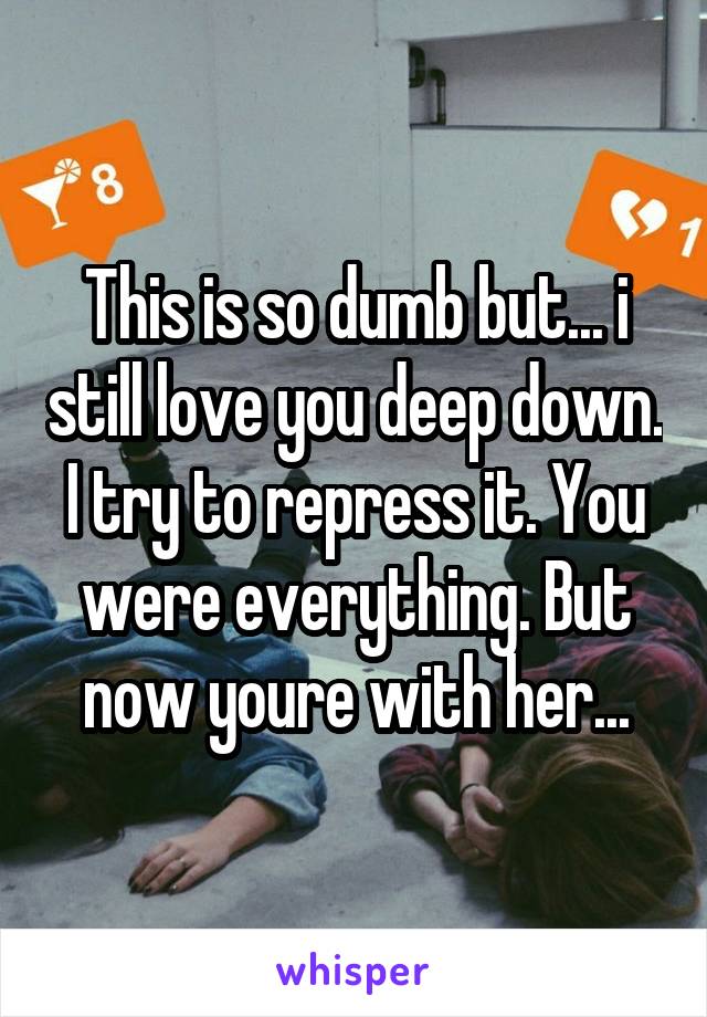 This is so dumb but... i still love you deep down. I try to repress it. You were everything. But now youre with her...
