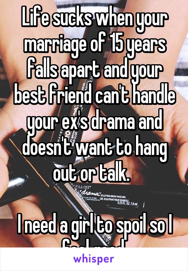 Life sucks when your marriage of 15 years falls apart and your best friend can't handle your ex's drama and doesn't want to hang out or talk.  

I need a girl to spoil so I feel good.