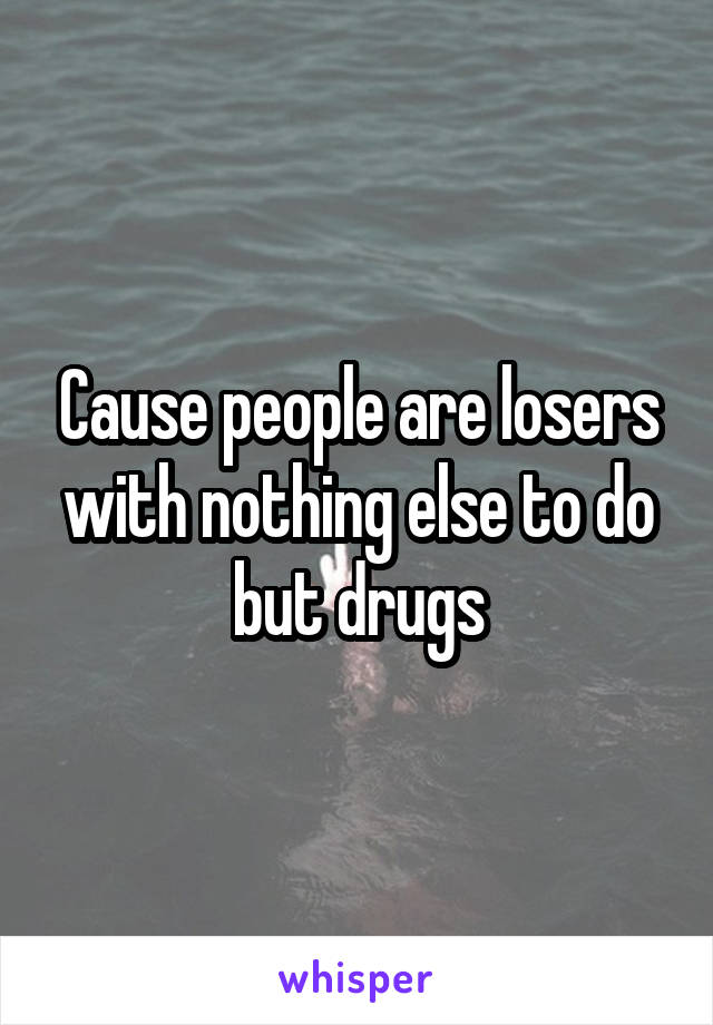 Cause people are losers with nothing else to do but drugs