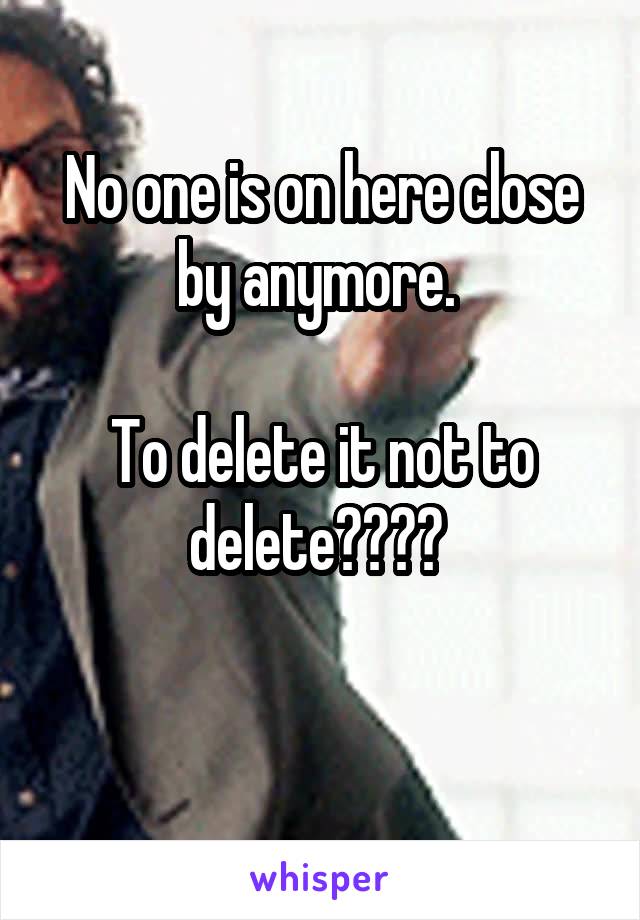 No one is on here close by anymore. 

To delete it not to delete???? 

