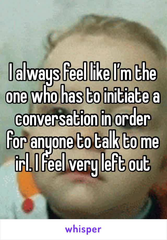 I always feel like I’m the one who has to initiate a conversation in order for anyone to talk to me irl. I feel very left out