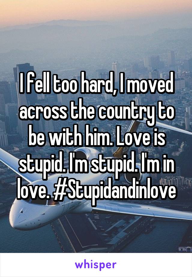 I fell too hard, I moved across the country to be with him. Love is stupid. I'm stupid. I'm in love. #Stupidandinlove