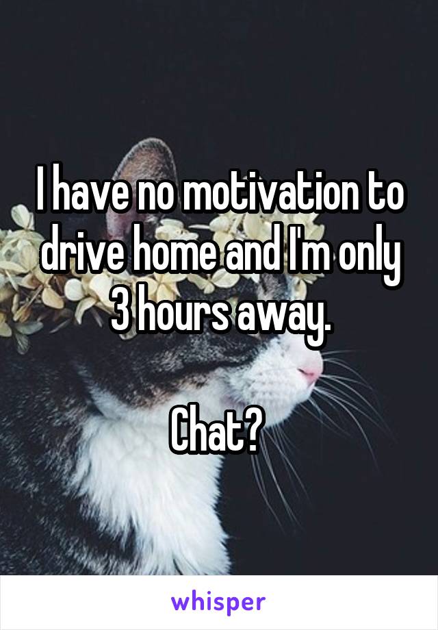 I have no motivation to drive home and I'm only 3 hours away.

Chat? 