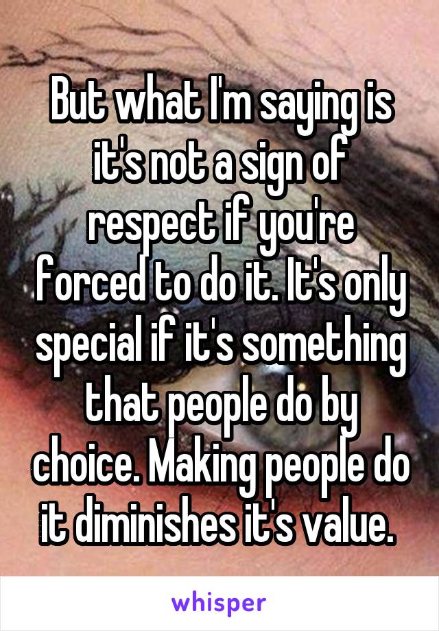 But what I'm saying is it's not a sign of respect if you're forced to do it. It's only special if it's something that people do by choice. Making people do it diminishes it's value. 