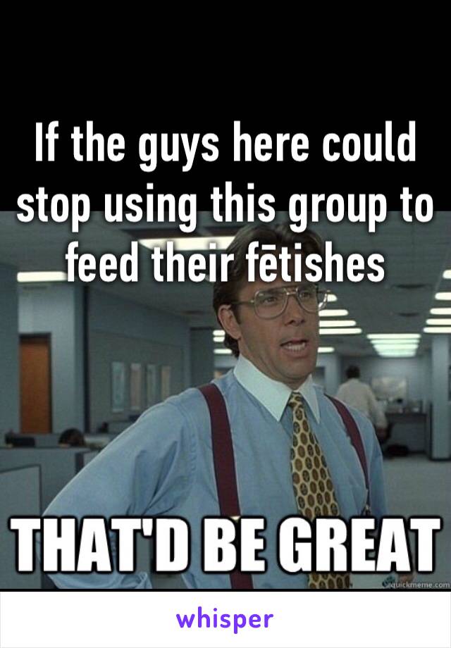 If the guys here could stop using this group to feed their fētishes



