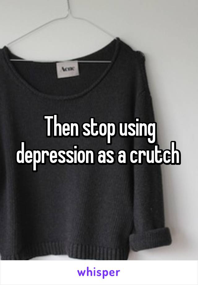 Then stop using depression as a crutch 