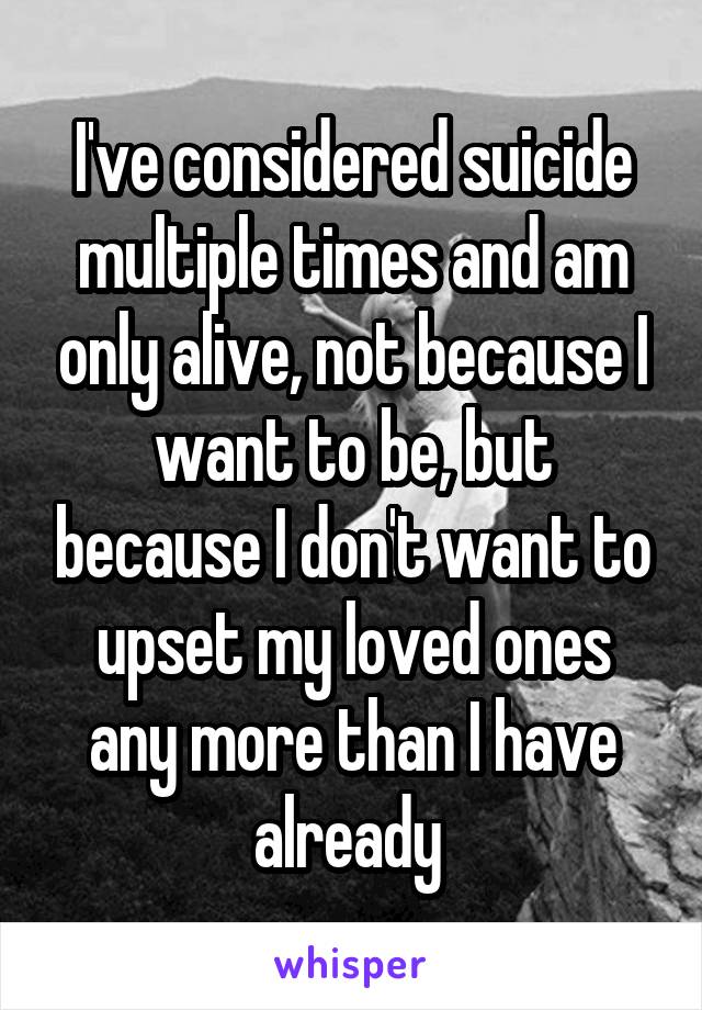 I've considered suicide multiple times and am only alive, not because I want to be, but because I don't want to upset my loved ones any more than I have already 