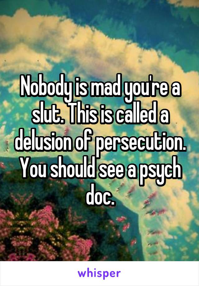 Nobody is mad you're a slut. This is called a delusion of persecution. You should see a psych doc.