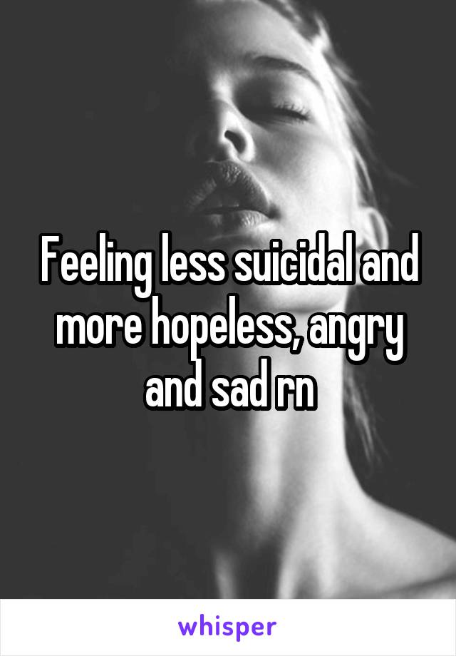 Feeling less suicidal and more hopeless, angry and sad rn