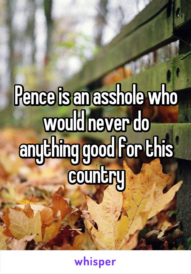 Pence is an asshole who would never do anything good for this country