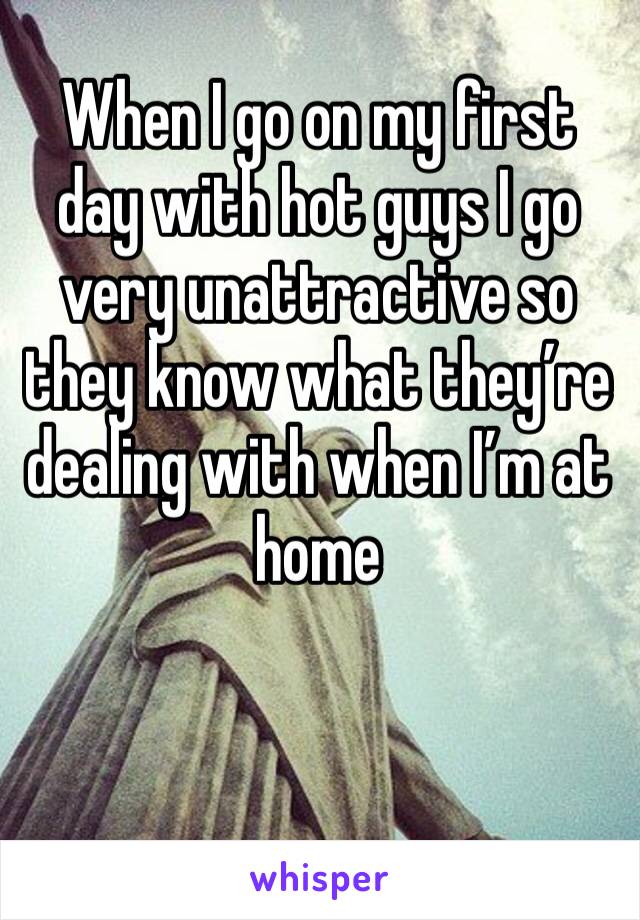 When I go on my first day with hot guys I go very unattractive so they know what they’re dealing with when I’m at home