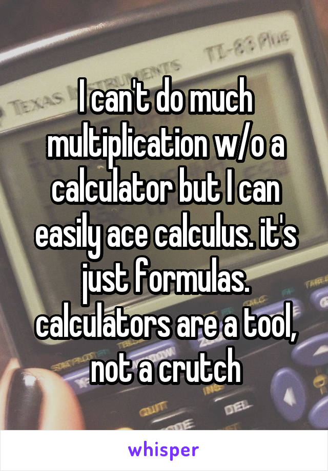 I can't do much multiplication w/o a calculator but I can easily ace calculus. it's just formulas. calculators are a tool, not a crutch