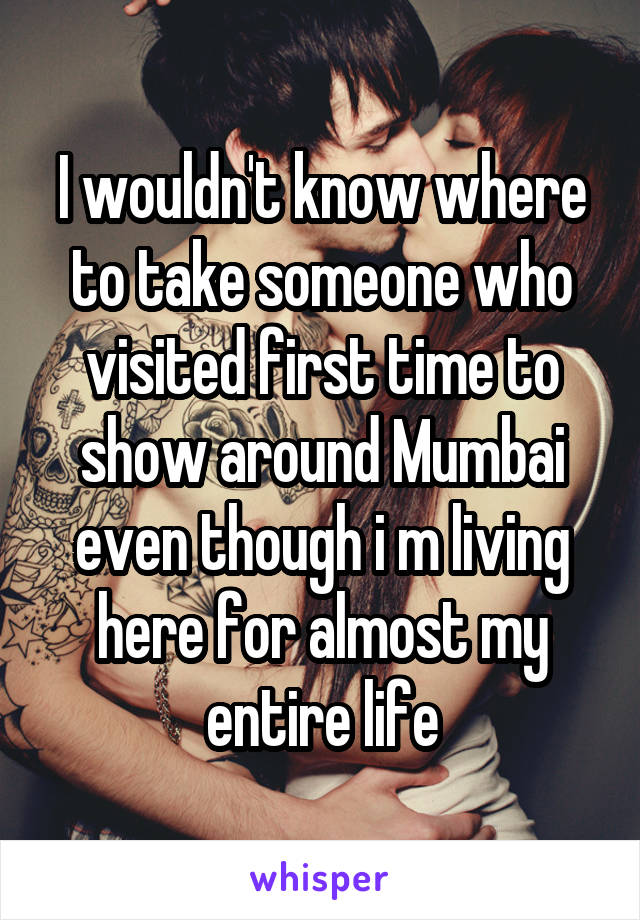 I wouldn't know where to take someone who visited first time to show around Mumbai even though i m living here for almost my entire life