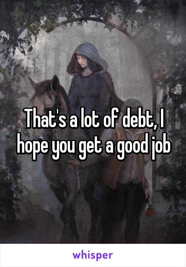 That's a lot of debt, I hope you get a good job