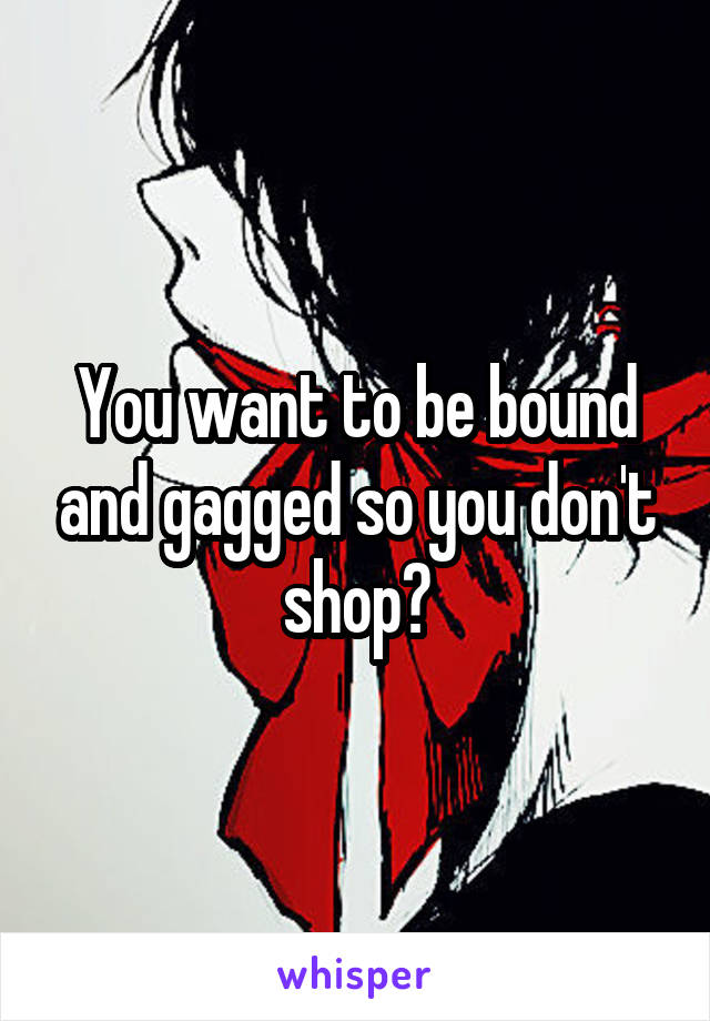You want to be bound and gagged so you don't shop?
