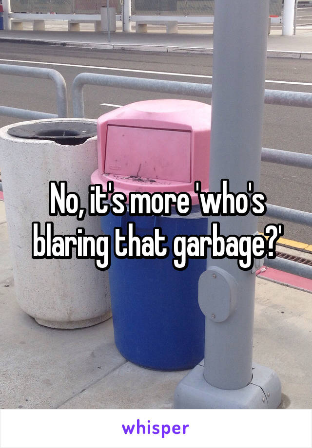 No, it's more 'who's blaring that garbage?'