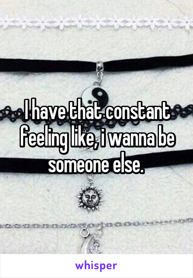 I have that constant feeling like, i wanna be someone else. 