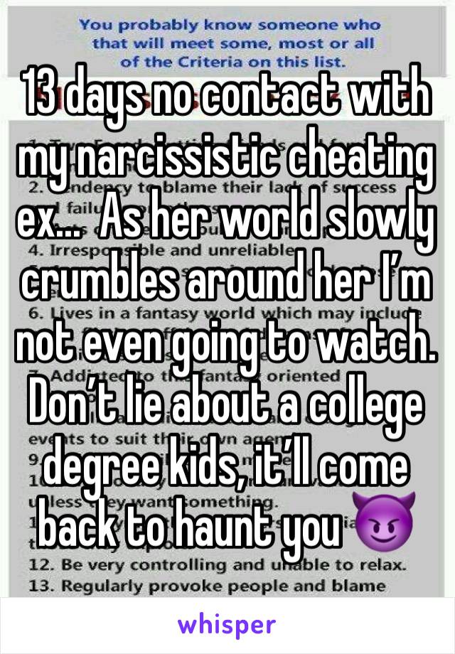 13 days no contact with my narcissistic cheating ex...  As her world slowly crumbles around her I’m not even going to watch.  Don’t lie about a college degree kids, it’ll come back to haunt you 😈