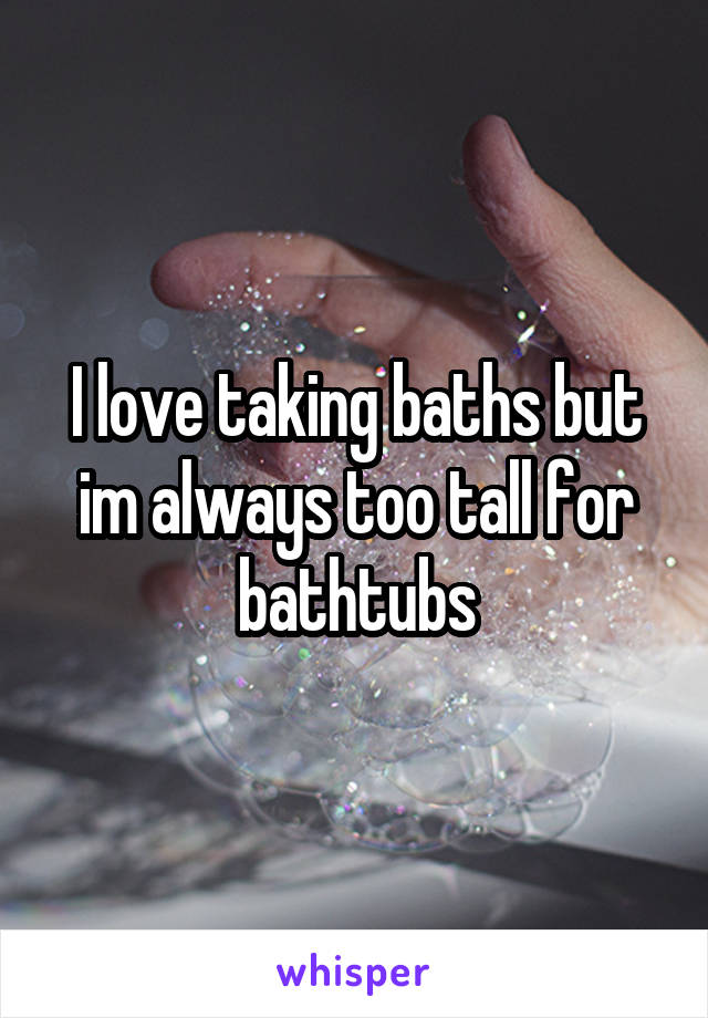 I love taking baths but im always too tall for bathtubs