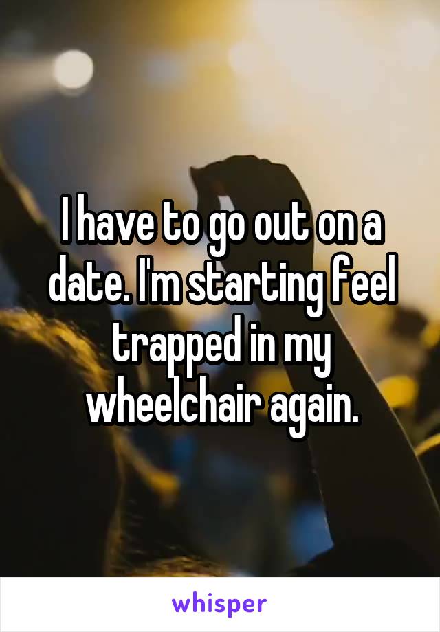 I have to go out on a date. I'm starting feel trapped in my wheelchair again.