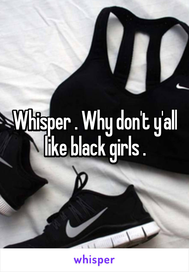 Whisper . Why don't y'all like black girls .