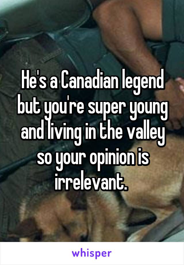 He's a Canadian legend but you're super young and living in the valley so your opinion is irrelevant. 