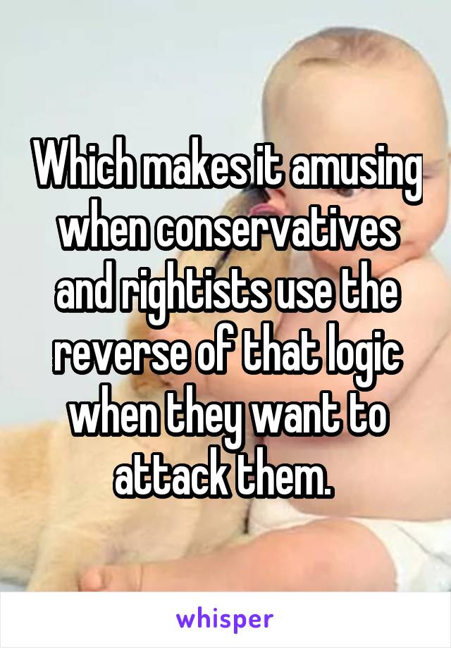 Which makes it amusing when conservatives and rightists use the reverse of that logic when they want to attack them. 